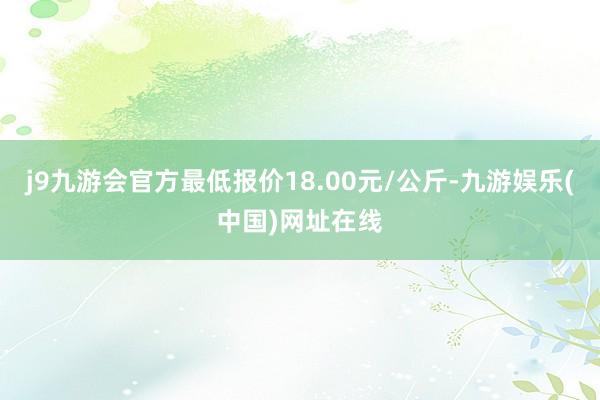 j9九游会官方最低报价18.00元/公斤-九游娱乐(中国)网址在线