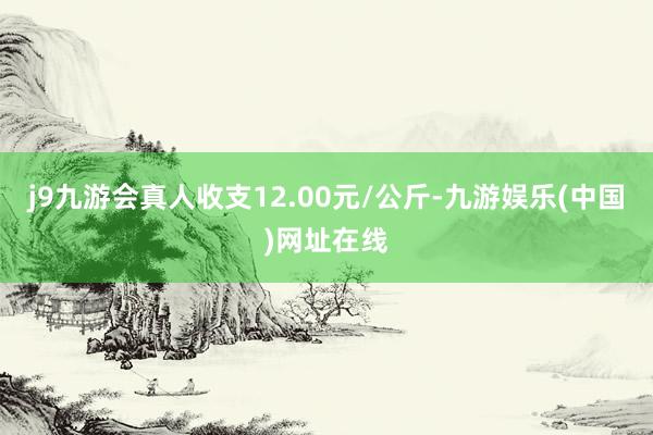 j9九游会真人收支12.00元/公斤-九游娱乐(中国)网址在线