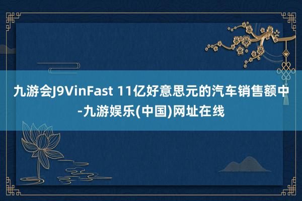 九游会J9VinFast 11亿好意思元的汽车销售额中-九游娱乐(中国)网址在线