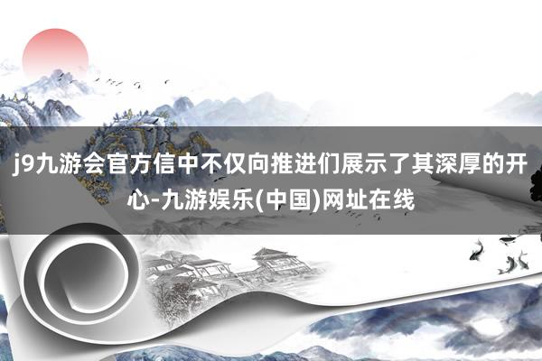 j9九游会官方信中不仅向推进们展示了其深厚的开心-九游娱乐(中国)网址在线