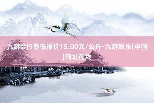 九游会J9最低报价15.00元/公斤-九游娱乐(中国)网址在线