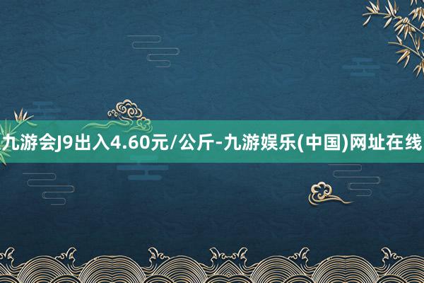 九游会J9出入4.60元/公斤-九游娱乐(中国)网址在线