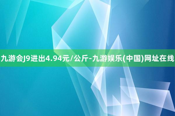 九游会J9进出4.94元/公斤-九游娱乐(中国)网址在线