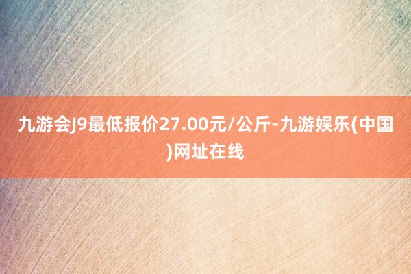 九游会J9最低报价27.00元/公斤-九游娱乐(中国)网址在线