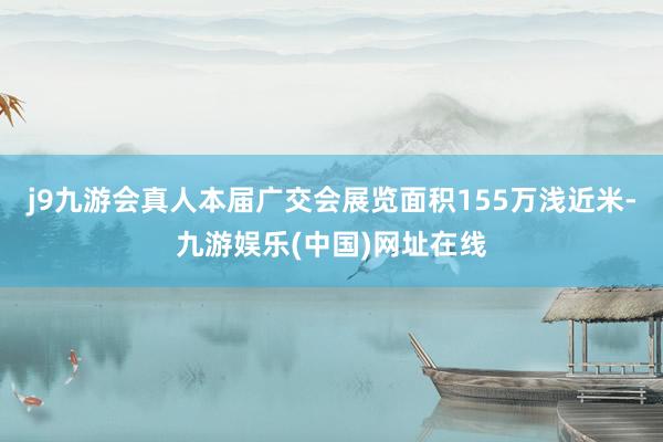 j9九游会真人本届广交会展览面积155万浅近米-九游娱乐(中国)网址在线