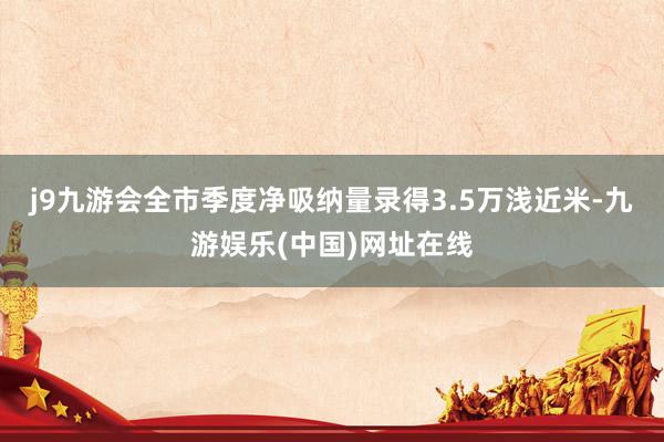 j9九游会全市季度净吸纳量录得3.5万浅近米-九游娱乐(中国)网址在线