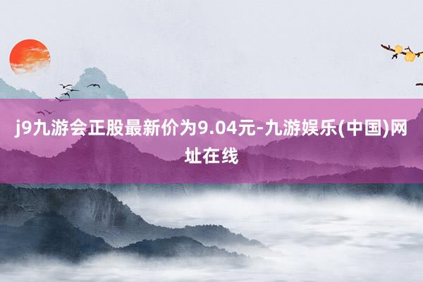 j9九游会正股最新价为9.04元-九游娱乐(中国)网址在线