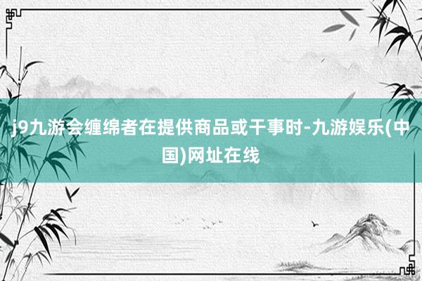 j9九游会缠绵者在提供商品或干事时-九游娱乐(中国)网址在线