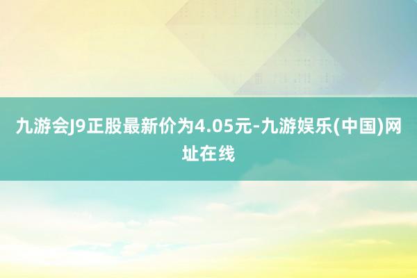 九游会J9正股最新价为4.05元-九游娱乐(中国)网址在线