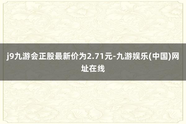 j9九游会正股最新价为2.71元-九游娱乐(中国)网址在线