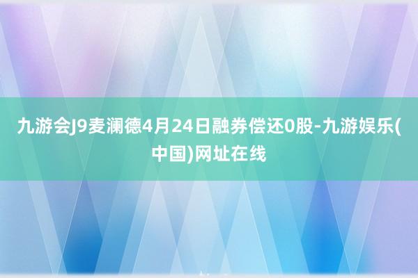 九游会J9麦澜德4月24日融券偿还0股-九游娱乐(中国)网址在线