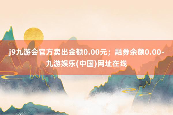 j9九游会官方卖出金额0.00元；融券余额0.00-九游娱乐(中国)网址在线