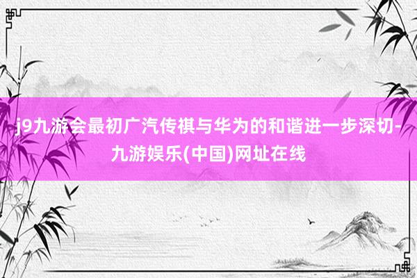 j9九游会最初广汽传祺与华为的和谐进一步深切-九游娱乐(中国)网址在线