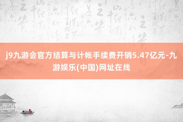 j9九游会官方结算与计帐手续费开销5.47亿元-九游娱乐(中国)网址在线