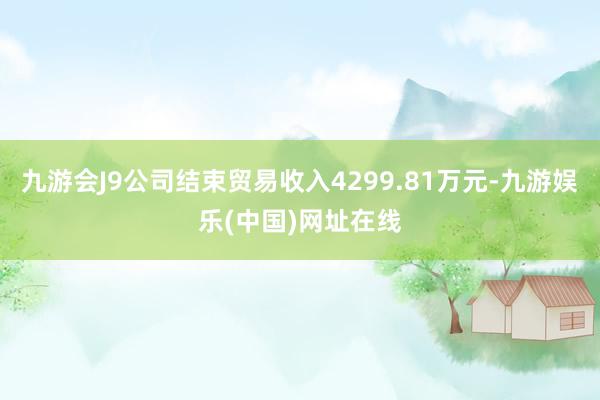 九游会J9公司结束贸易收入4299.81万元-九游娱乐(中国)网址在线