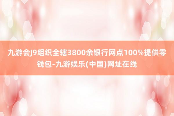 九游会J9组织全辖3800余银行网点100%提供零钱包-九游娱乐(中国)网址在线