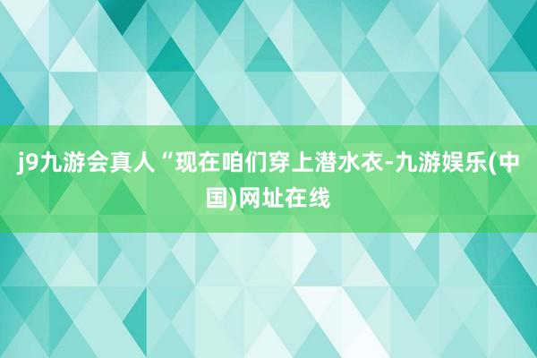 j9九游会真人“现在咱们穿上潜水衣-九游娱乐(中国)网址在线