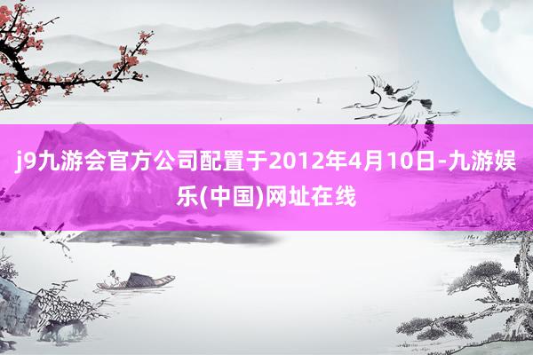 j9九游会官方公司配置于2012年4月10日-九游娱乐(中国)网址在线