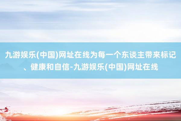 九游娱乐(中国)网址在线为每一个东谈主带来标记、健康和自信-九游娱乐(中国)网址在线