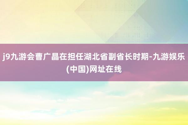 j9九游会曹广晶在担任湖北省副省长时期-九游娱乐(中国)网址在线