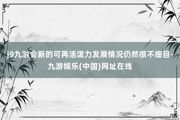 j9九游会新的可再活泼力发展情况仍然很不细目-九游娱乐(中国)网址在线