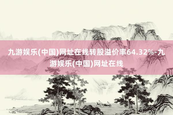 九游娱乐(中国)网址在线转股溢价率64.32%-九游娱乐(中国)网址在线