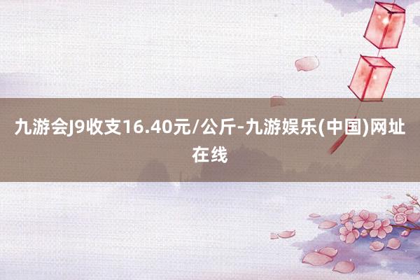 九游会J9收支16.40元/公斤-九游娱乐(中国)网址在线