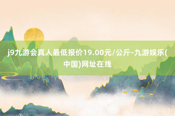 j9九游会真人最低报价19.00元/公斤-九游娱乐(中国)网址在线