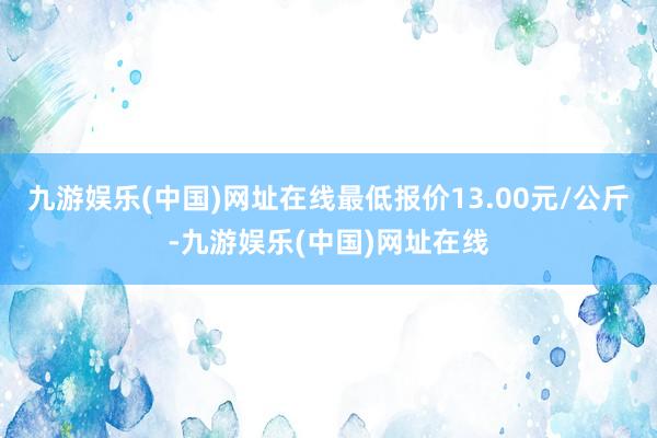 九游娱乐(中国)网址在线最低报价13.00元/公斤-九游娱乐(中国)网址在线