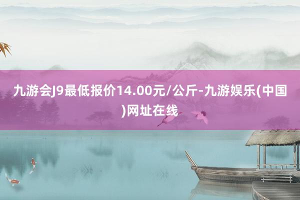 九游会J9最低报价14.00元/公斤-九游娱乐(中国)网址在线