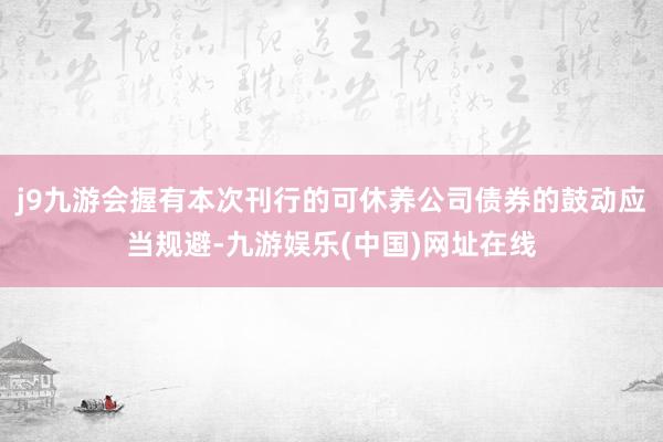 j9九游会握有本次刊行的可休养公司债券的鼓动应当规避-九游娱乐(中国)网址在线