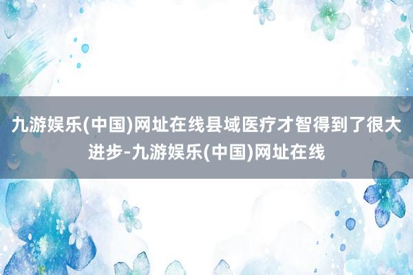 九游娱乐(中国)网址在线县域医疗才智得到了很大进步-九游娱乐(中国)网址在线