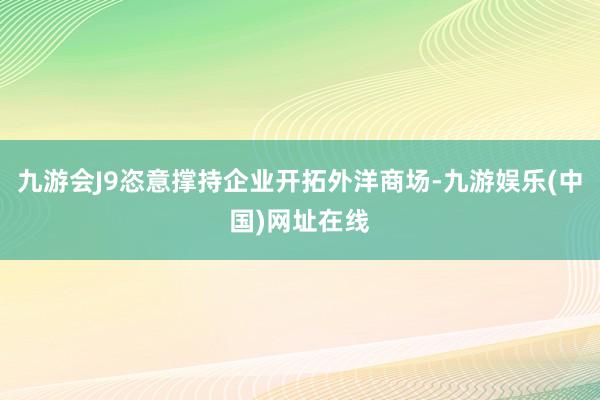 九游会J9恣意撑持企业开拓外洋商场-九游娱乐(中国)网址在线