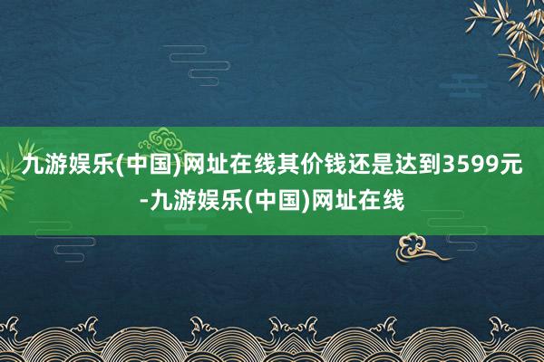 九游娱乐(中国)网址在线其价钱还是达到3599元-九游娱乐(中国)网址在线