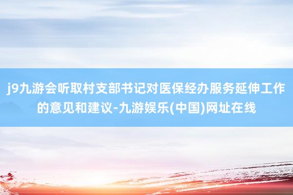 j9九游会听取村支部书记对医保经办服务延伸工作的意见和建议-九游娱乐(中国)网址在线