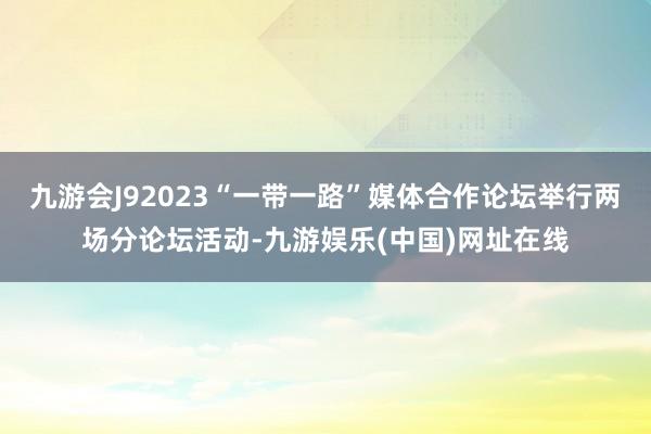 九游会J92023“一带一路”媒体合作论坛举行两场分论坛活动-九游娱乐(中国)网址在线