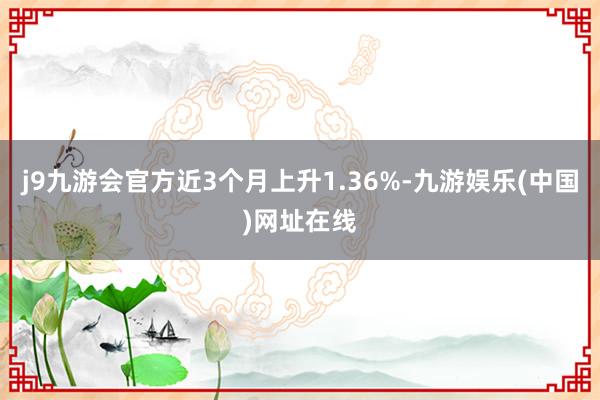 j9九游会官方近3个月上升1.36%-九游娱乐(中国)网址在线