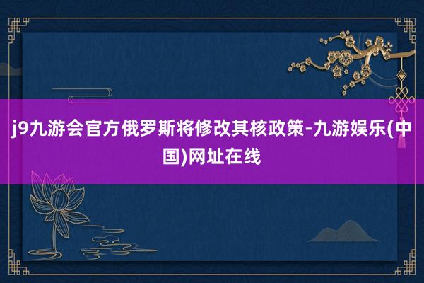 j9九游会官方俄罗斯将修改其核政策-九游娱乐(中国)网址在线