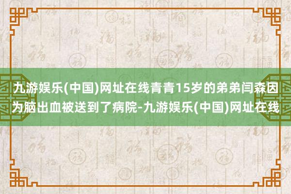 九游娱乐(中国)网址在线青青15岁的弟弟闫森因为脑出血被送到了病院-九游娱乐(中国)网址在线