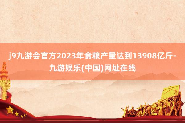 j9九游会官方2023年食粮产量达到13908亿斤-九游娱乐(中国)网址在线