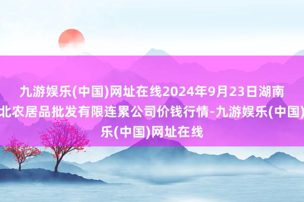 九游娱乐(中国)网址在线2024年9月23日湖南邵阳市江北农居品批发有限连累公司价钱行情-九游娱乐(中国)网址在线