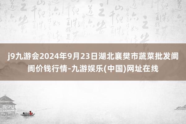 j9九游会2024年9月23日湖北襄樊市蔬菜批发阛阓价钱行情-九游娱乐(中国)网址在线