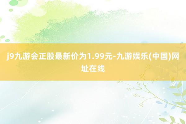 j9九游会正股最新价为1.99元-九游娱乐(中国)网址在线