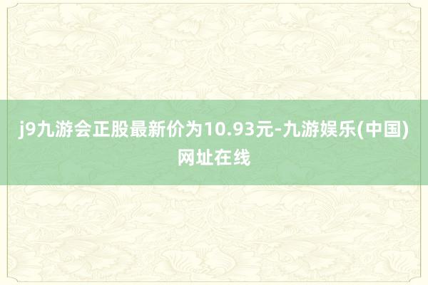 j9九游会正股最新价为10.93元-九游娱乐(中国)网址在线