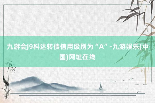 九游会J9科达转债信用级别为“A”-九游娱乐(中国)网址在线