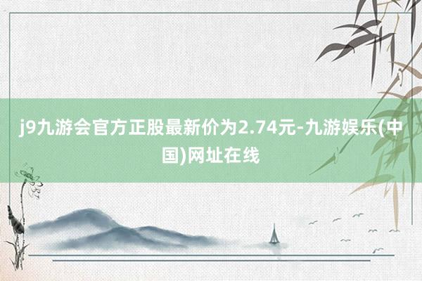 j9九游会官方正股最新价为2.74元-九游娱乐(中国)网址在线