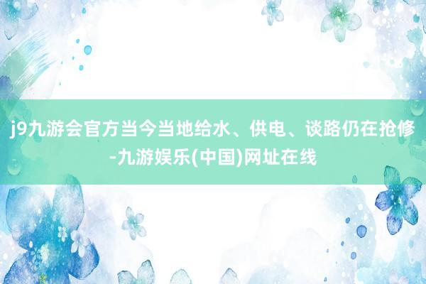 j9九游会官方当今当地给水、供电、谈路仍在抢修-九游娱乐(中国)网址在线