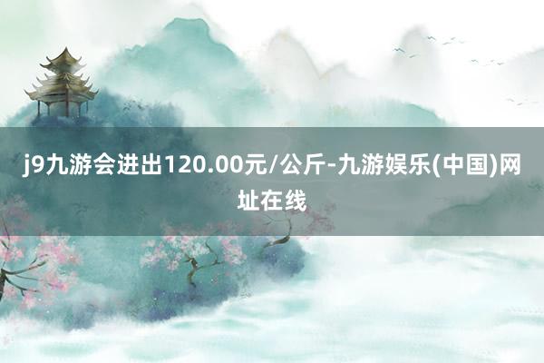 j9九游会进出120.00元/公斤-九游娱乐(中国)网址在线