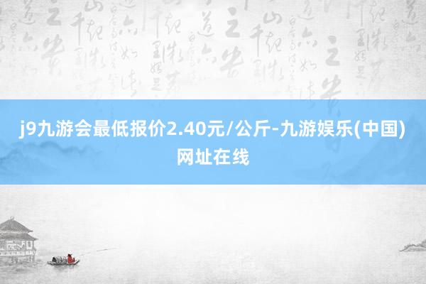 j9九游会最低报价2.40元/公斤-九游娱乐(中国)网址在线