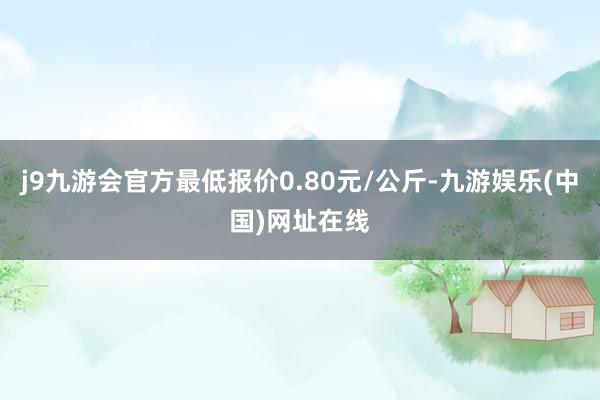 j9九游会官方最低报价0.80元/公斤-九游娱乐(中国)网址在线